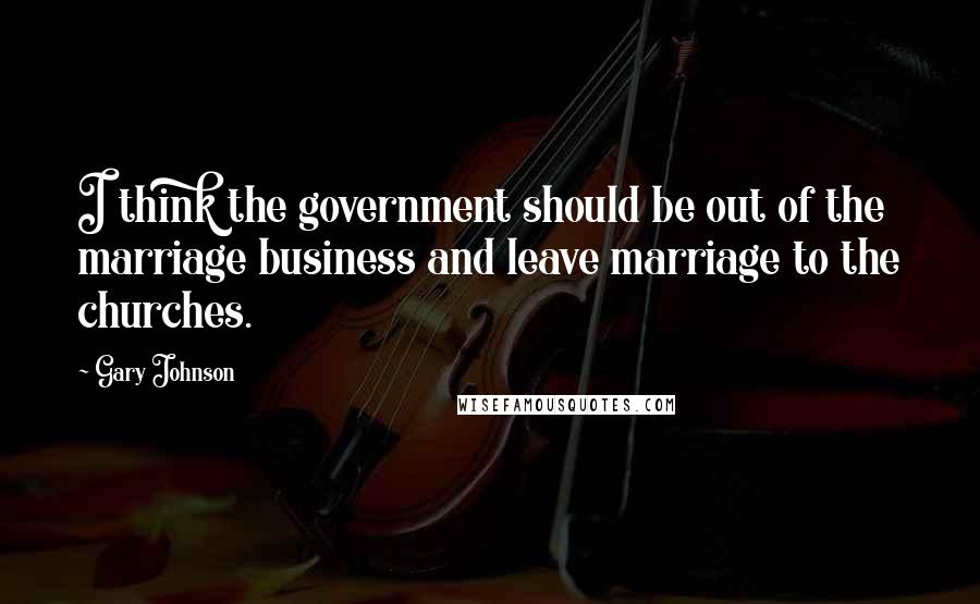 Gary Johnson Quotes: I think the government should be out of the marriage business and leave marriage to the churches.