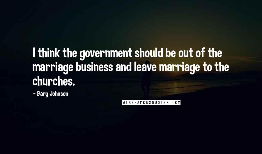 Gary Johnson Quotes: I think the government should be out of the marriage business and leave marriage to the churches.