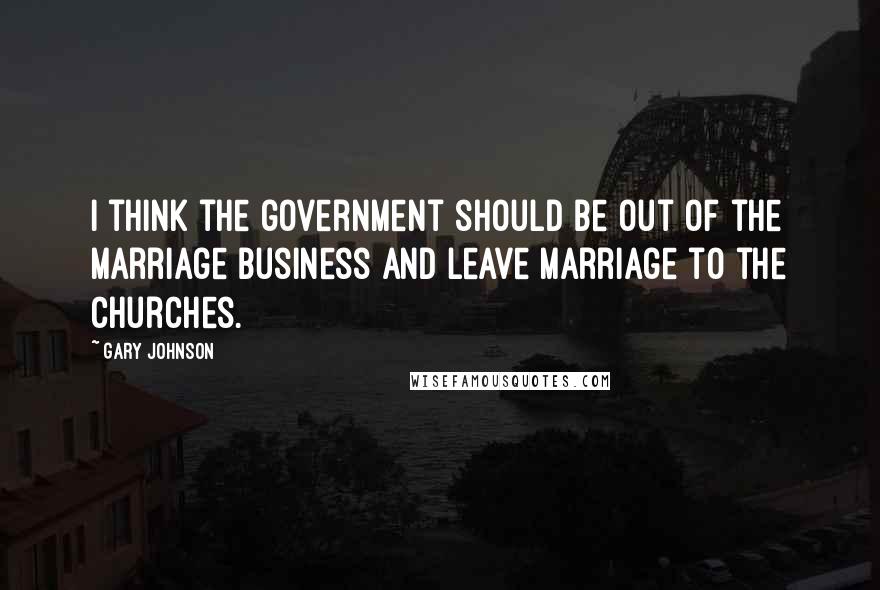 Gary Johnson Quotes: I think the government should be out of the marriage business and leave marriage to the churches.