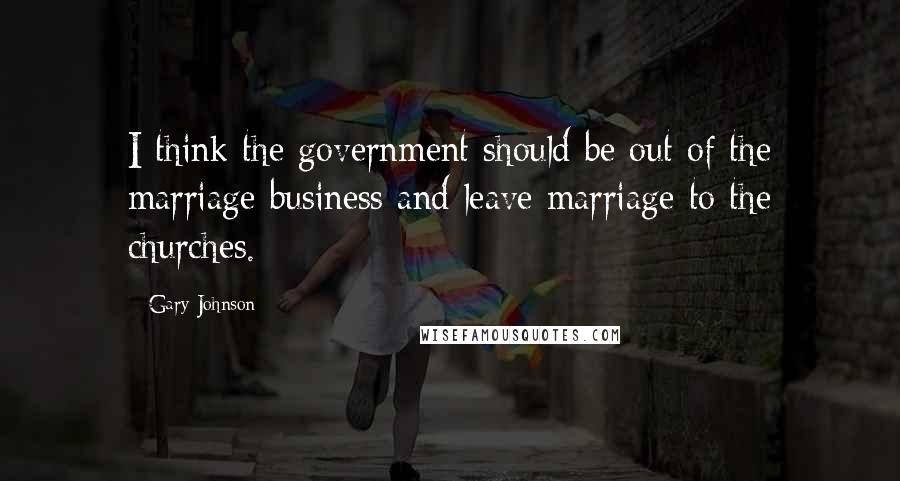 Gary Johnson Quotes: I think the government should be out of the marriage business and leave marriage to the churches.