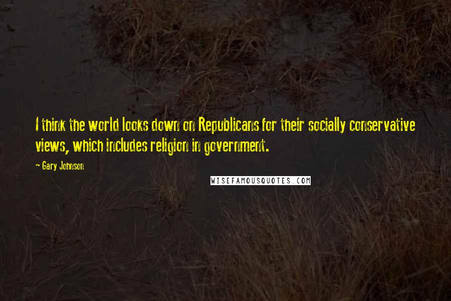 Gary Johnson Quotes: I think the world looks down on Republicans for their socially conservative views, which includes religion in government.