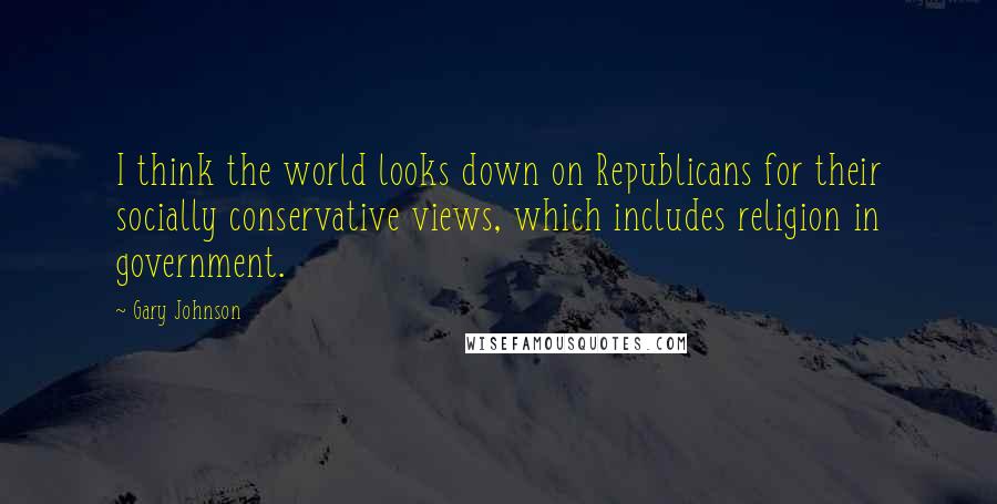 Gary Johnson Quotes: I think the world looks down on Republicans for their socially conservative views, which includes religion in government.