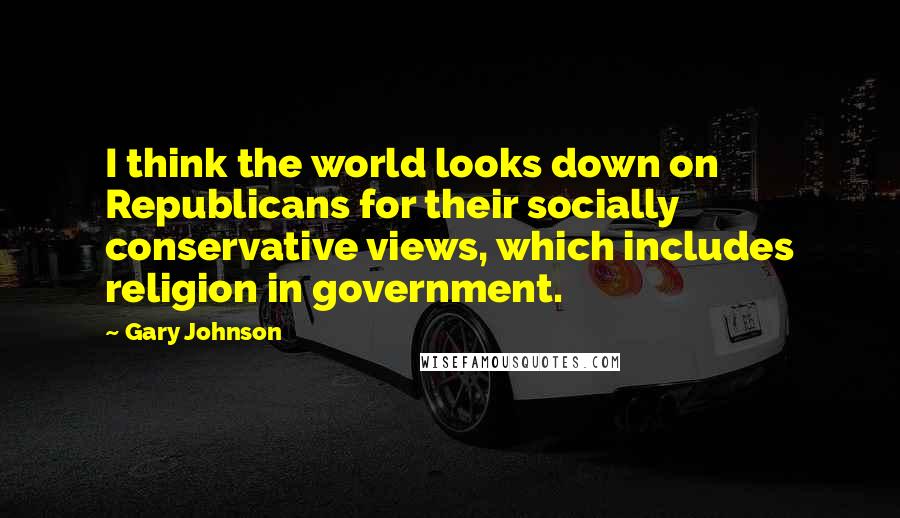 Gary Johnson Quotes: I think the world looks down on Republicans for their socially conservative views, which includes religion in government.