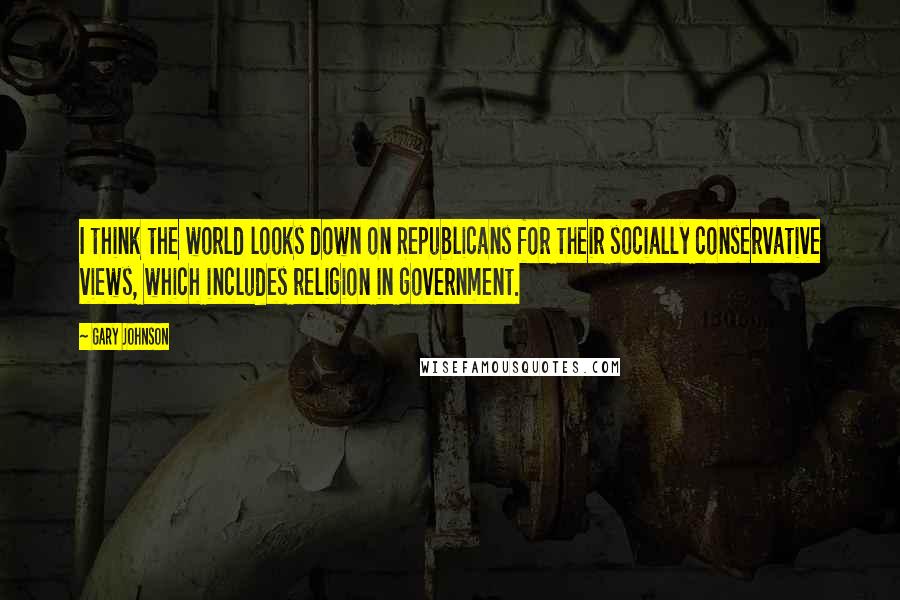 Gary Johnson Quotes: I think the world looks down on Republicans for their socially conservative views, which includes religion in government.