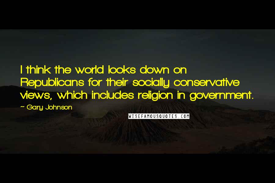 Gary Johnson Quotes: I think the world looks down on Republicans for their socially conservative views, which includes religion in government.