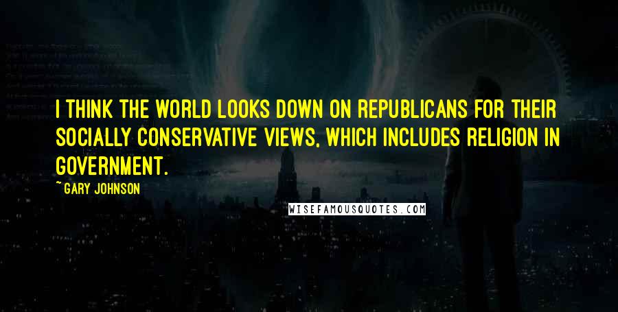 Gary Johnson Quotes: I think the world looks down on Republicans for their socially conservative views, which includes religion in government.