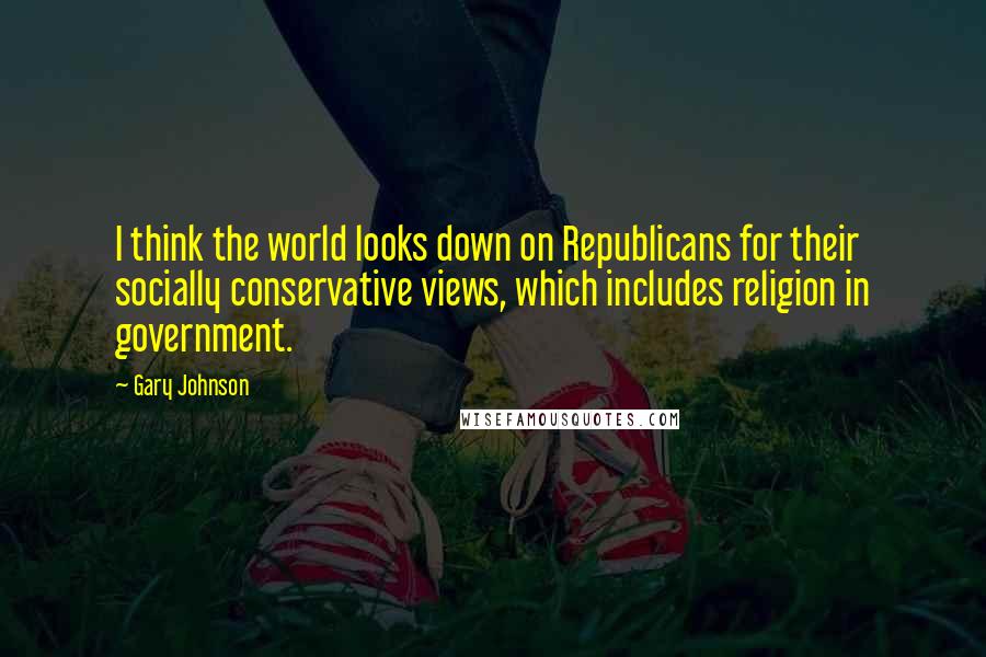 Gary Johnson Quotes: I think the world looks down on Republicans for their socially conservative views, which includes religion in government.