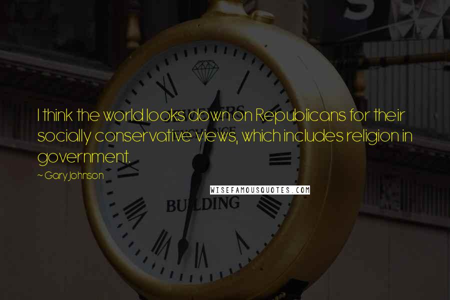 Gary Johnson Quotes: I think the world looks down on Republicans for their socially conservative views, which includes religion in government.