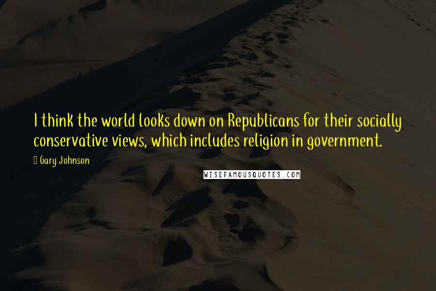 Gary Johnson Quotes: I think the world looks down on Republicans for their socially conservative views, which includes religion in government.