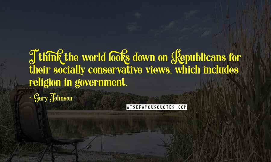 Gary Johnson Quotes: I think the world looks down on Republicans for their socially conservative views, which includes religion in government.