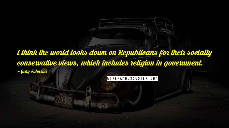 Gary Johnson Quotes: I think the world looks down on Republicans for their socially conservative views, which includes religion in government.