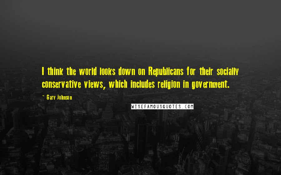 Gary Johnson Quotes: I think the world looks down on Republicans for their socially conservative views, which includes religion in government.