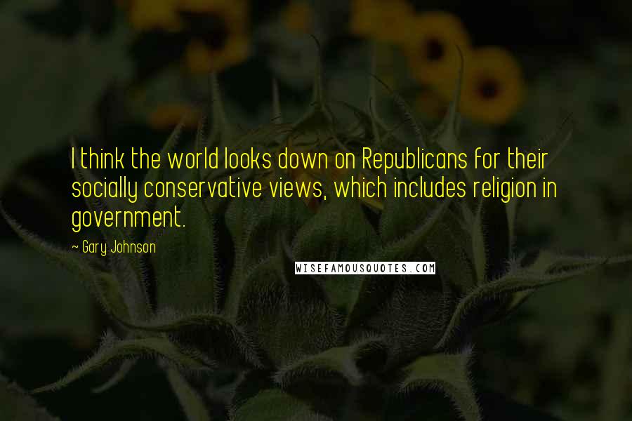 Gary Johnson Quotes: I think the world looks down on Republicans for their socially conservative views, which includes religion in government.