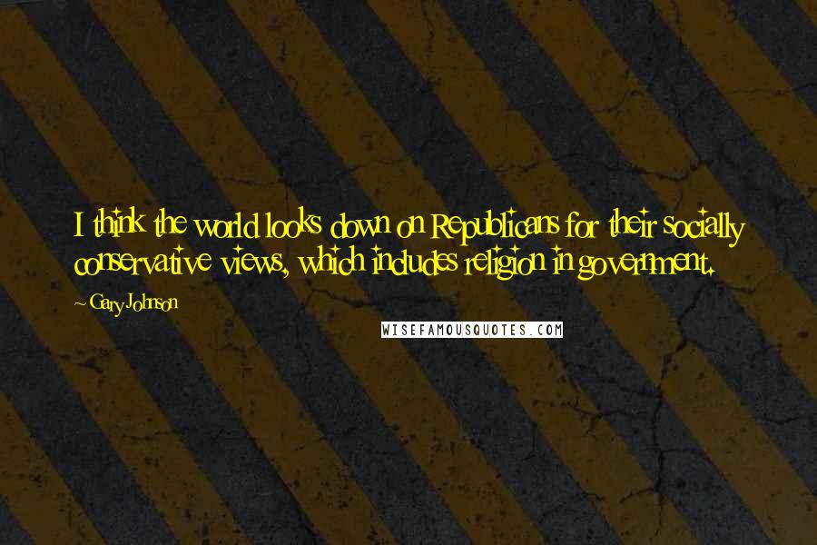 Gary Johnson Quotes: I think the world looks down on Republicans for their socially conservative views, which includes religion in government.