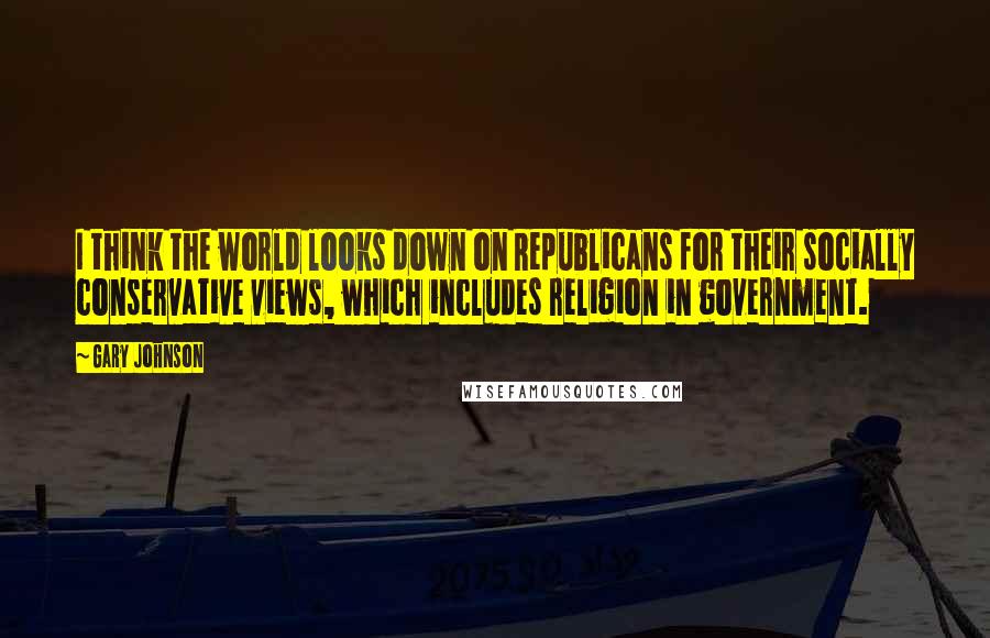 Gary Johnson Quotes: I think the world looks down on Republicans for their socially conservative views, which includes religion in government.