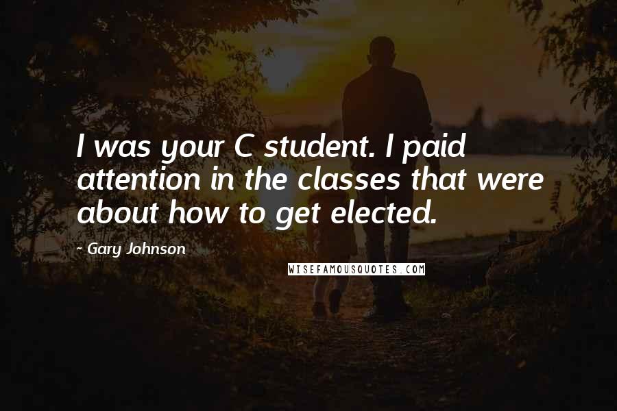 Gary Johnson Quotes: I was your C student. I paid attention in the classes that were about how to get elected.