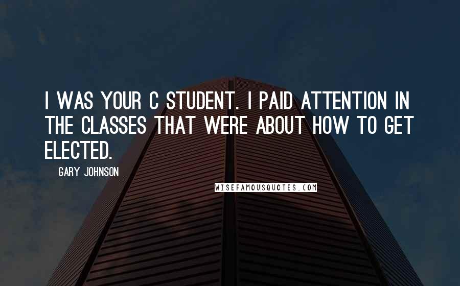 Gary Johnson Quotes: I was your C student. I paid attention in the classes that were about how to get elected.