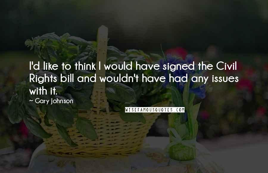 Gary Johnson Quotes: I'd like to think I would have signed the Civil Rights bill and wouldn't have had any issues with it.