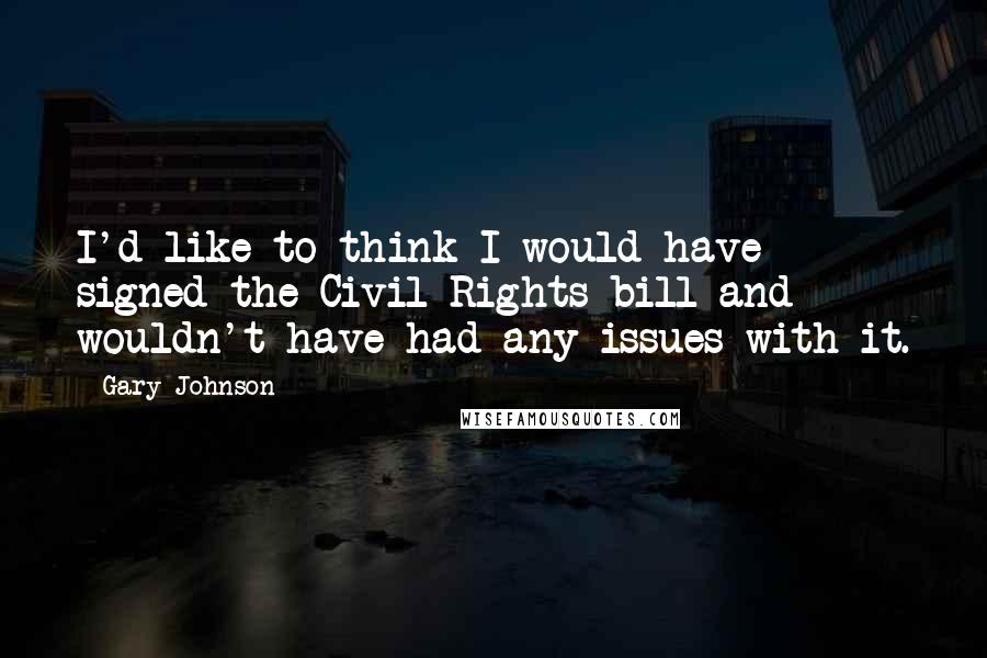 Gary Johnson Quotes: I'd like to think I would have signed the Civil Rights bill and wouldn't have had any issues with it.