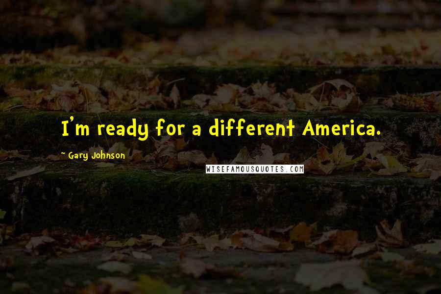 Gary Johnson Quotes: I'm ready for a different America.