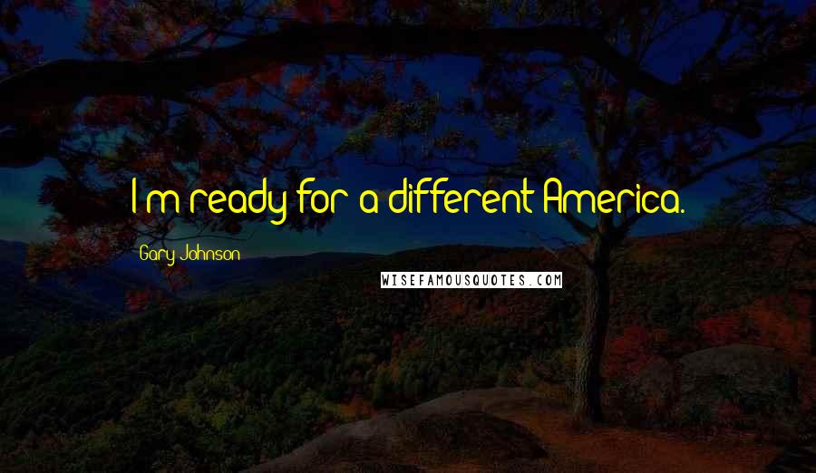 Gary Johnson Quotes: I'm ready for a different America.