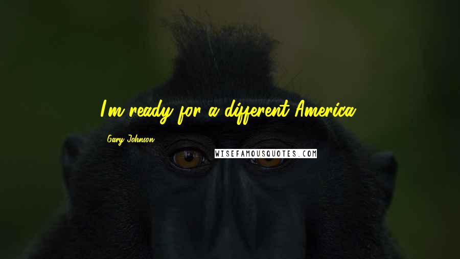 Gary Johnson Quotes: I'm ready for a different America.