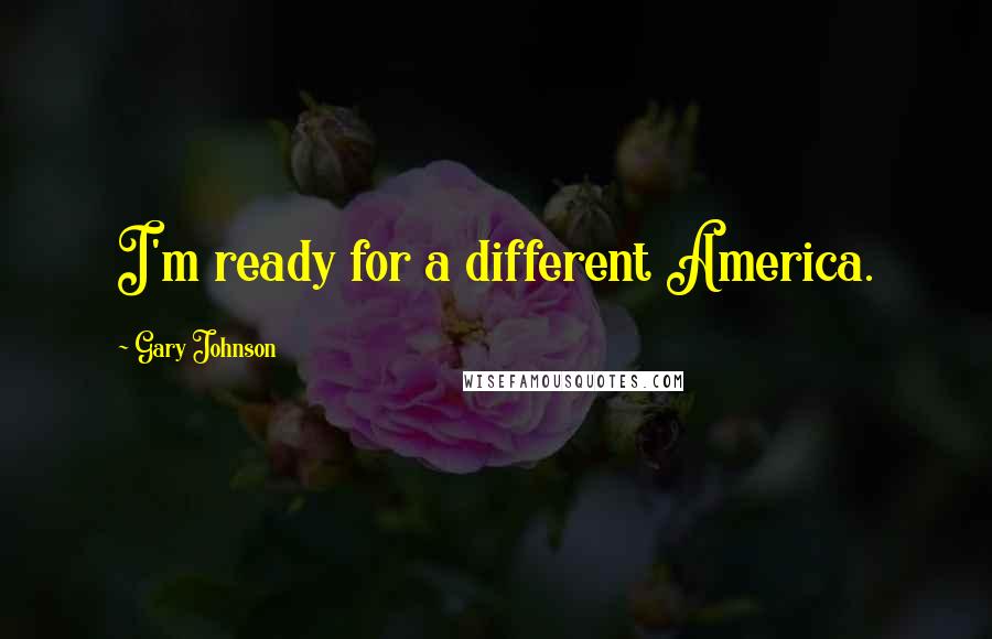 Gary Johnson Quotes: I'm ready for a different America.