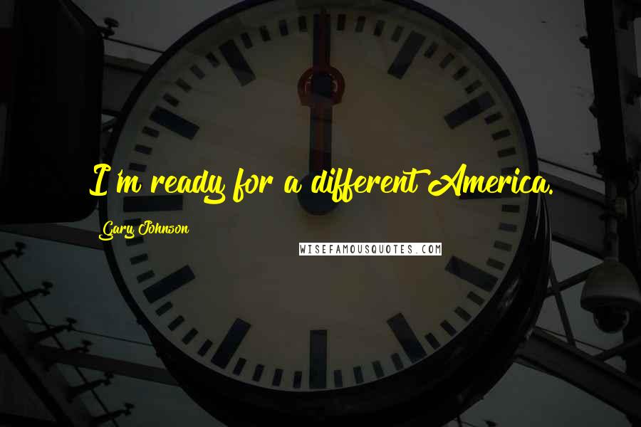 Gary Johnson Quotes: I'm ready for a different America.