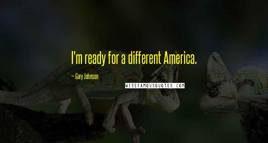 Gary Johnson Quotes: I'm ready for a different America.