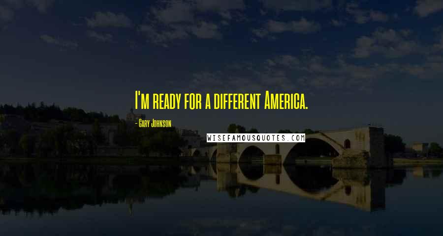 Gary Johnson Quotes: I'm ready for a different America.