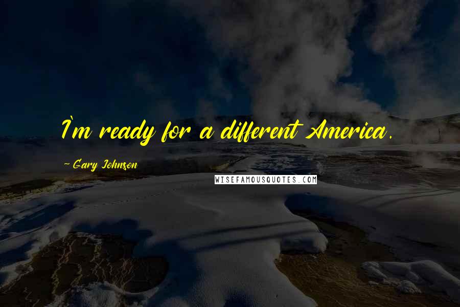 Gary Johnson Quotes: I'm ready for a different America.