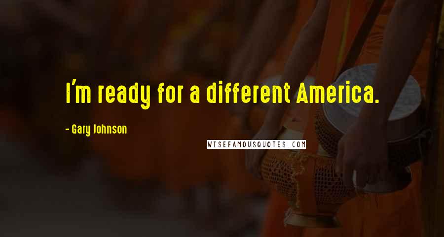 Gary Johnson Quotes: I'm ready for a different America.