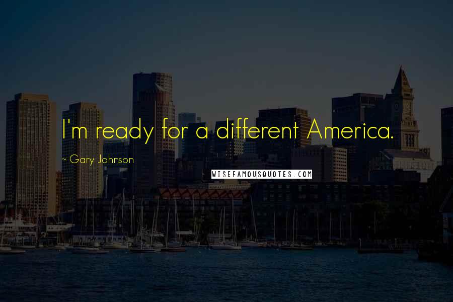 Gary Johnson Quotes: I'm ready for a different America.