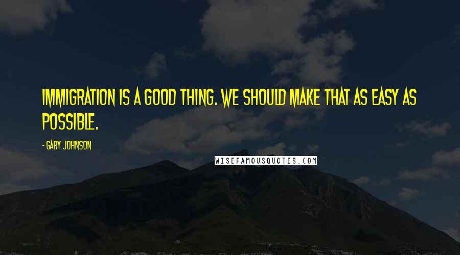 Gary Johnson Quotes: Immigration is a good thing. We should make that as easy as possible.