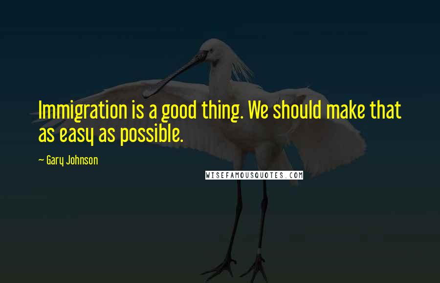 Gary Johnson Quotes: Immigration is a good thing. We should make that as easy as possible.