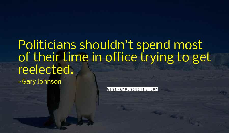 Gary Johnson Quotes: Politicians shouldn't spend most of their time in office trying to get reelected.