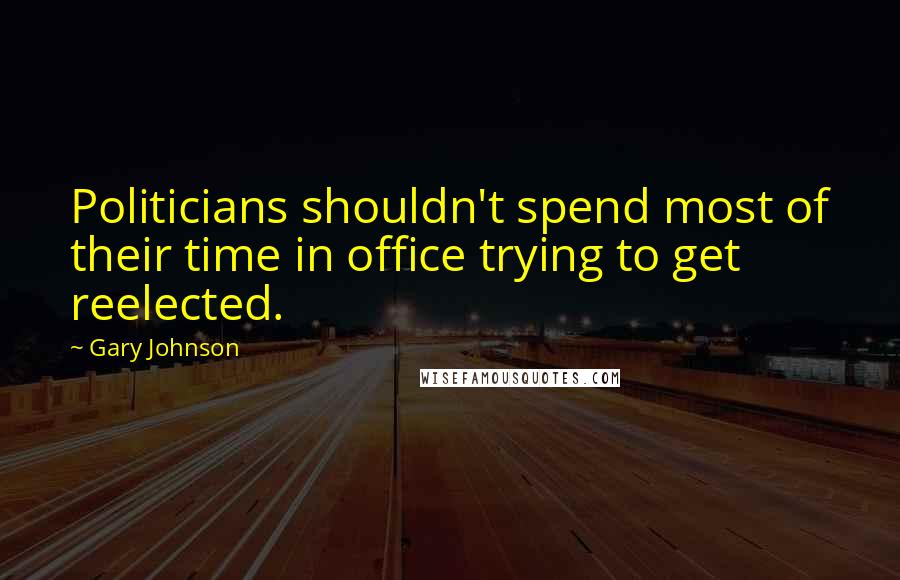 Gary Johnson Quotes: Politicians shouldn't spend most of their time in office trying to get reelected.