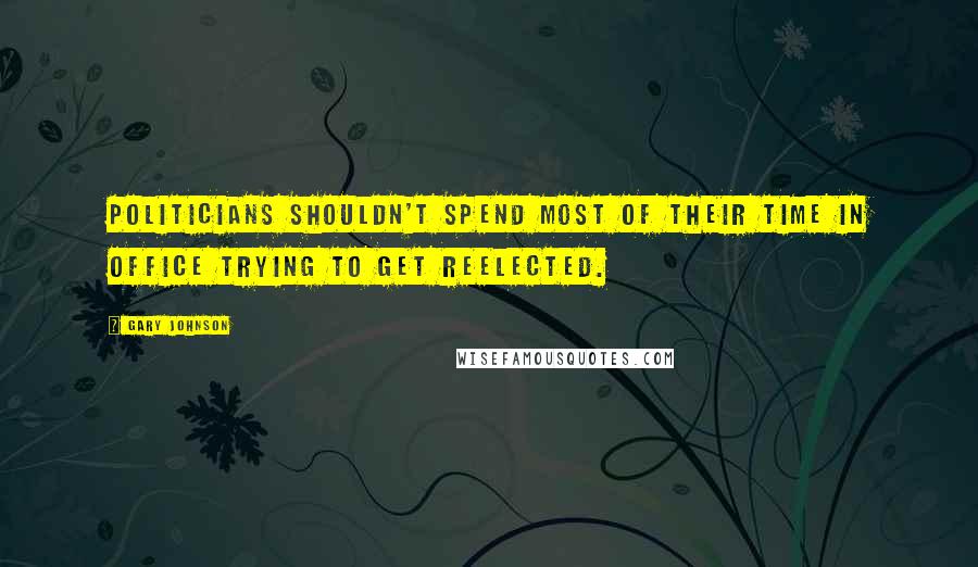 Gary Johnson Quotes: Politicians shouldn't spend most of their time in office trying to get reelected.