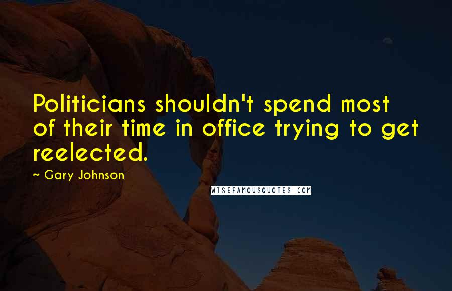 Gary Johnson Quotes: Politicians shouldn't spend most of their time in office trying to get reelected.