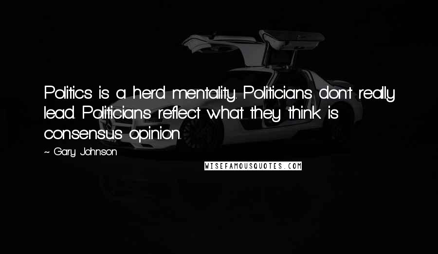 Gary Johnson Quotes: Politics is a herd mentality. Politicians don't really lead. Politicians reflect what they think is consensus opinion.