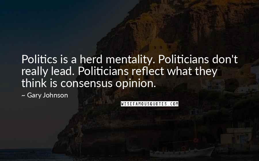 Gary Johnson Quotes: Politics is a herd mentality. Politicians don't really lead. Politicians reflect what they think is consensus opinion.