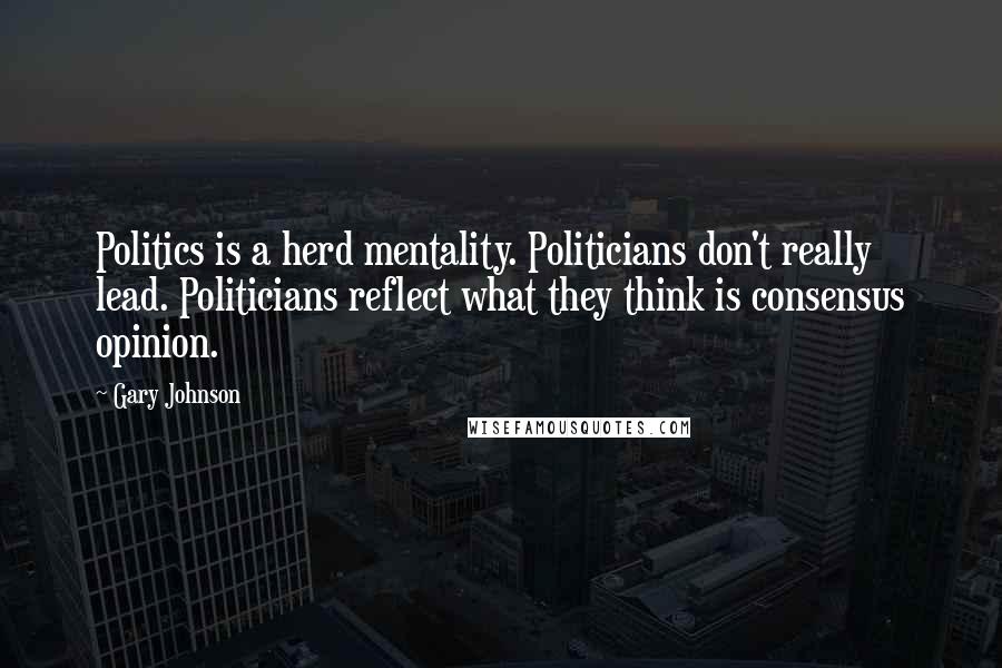 Gary Johnson Quotes: Politics is a herd mentality. Politicians don't really lead. Politicians reflect what they think is consensus opinion.