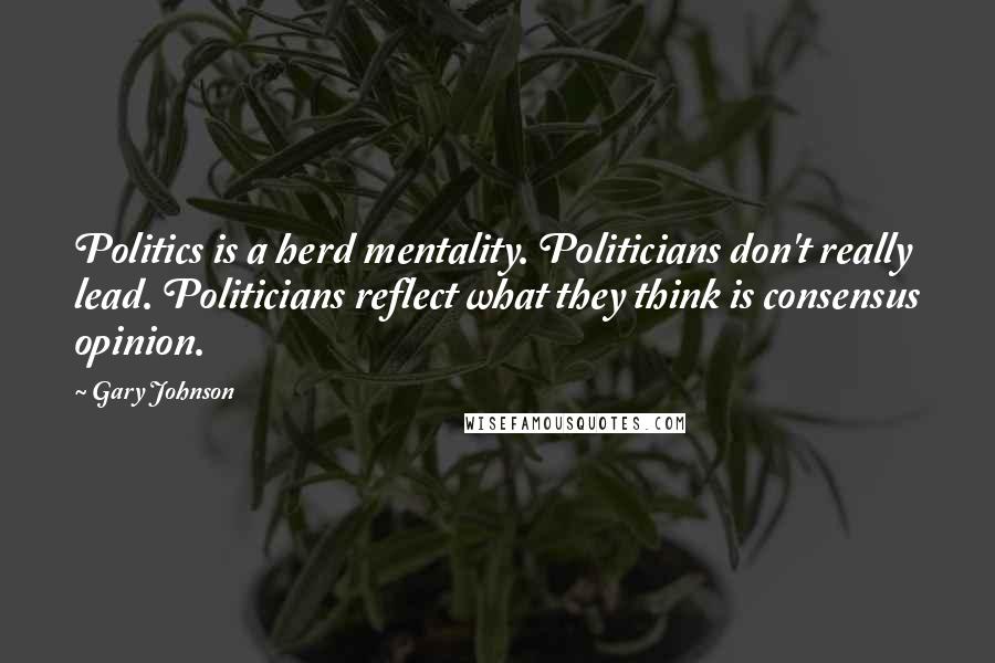 Gary Johnson Quotes: Politics is a herd mentality. Politicians don't really lead. Politicians reflect what they think is consensus opinion.