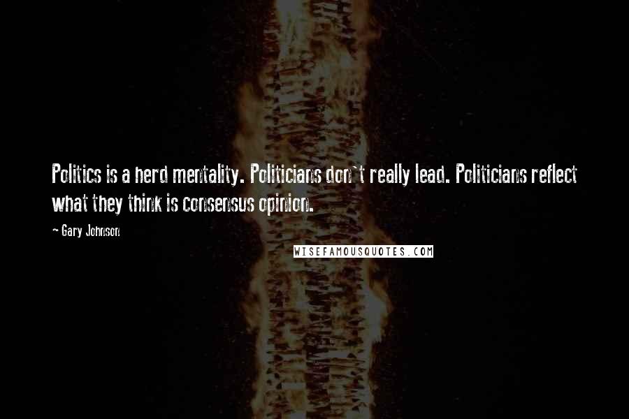 Gary Johnson Quotes: Politics is a herd mentality. Politicians don't really lead. Politicians reflect what they think is consensus opinion.