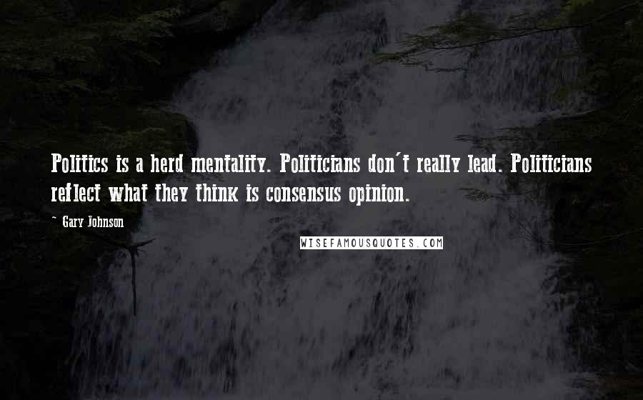 Gary Johnson Quotes: Politics is a herd mentality. Politicians don't really lead. Politicians reflect what they think is consensus opinion.