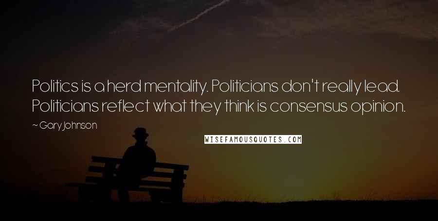 Gary Johnson Quotes: Politics is a herd mentality. Politicians don't really lead. Politicians reflect what they think is consensus opinion.