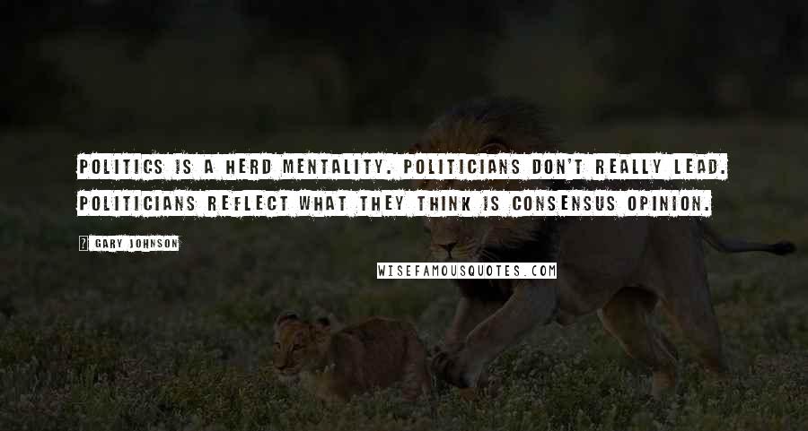 Gary Johnson Quotes: Politics is a herd mentality. Politicians don't really lead. Politicians reflect what they think is consensus opinion.