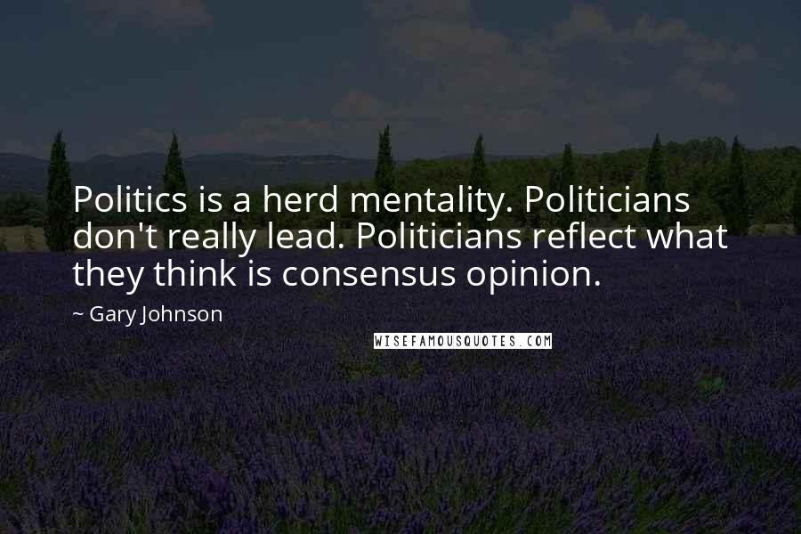 Gary Johnson Quotes: Politics is a herd mentality. Politicians don't really lead. Politicians reflect what they think is consensus opinion.