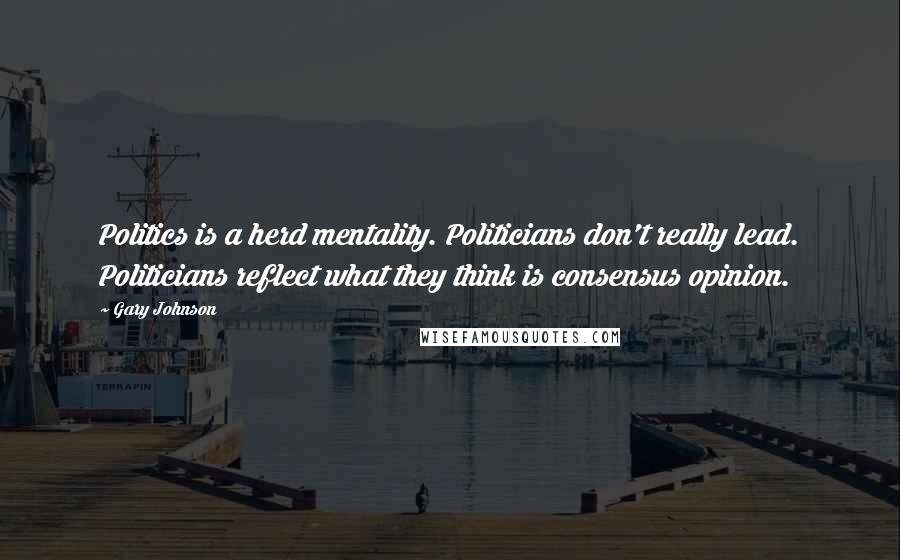 Gary Johnson Quotes: Politics is a herd mentality. Politicians don't really lead. Politicians reflect what they think is consensus opinion.