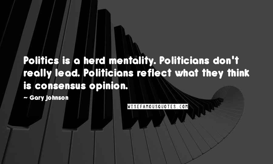 Gary Johnson Quotes: Politics is a herd mentality. Politicians don't really lead. Politicians reflect what they think is consensus opinion.